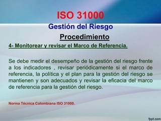 ISO 31000
Gestión del Riesgo
Procedimiento
4- Monitorear y revisar el Marco de Referencia.
Se debe medir el desempeño de la gestión del riesgo frente
a los indicadores , revisar periódicamente si el marco de
referencia, la política y el plan para la gestión del riesgo se
mantienen y son adecuados y revisar la eficacia del marco
de referencia para la gestión del riesgo.
Norma Técnica Colombiana ISO 31000.
 