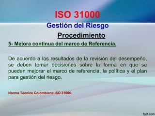 ISO 31000
Gestión del Riesgo
Procedimiento
5- Mejora continua del marco de Referencia.
De acuerdo a los resultados de la revisión del desempeño,
se deben tomar decisiones sobre la forma en que se
pueden mejorar el marco de referencia, la política y el plan
para gestión del riesgo.
Norma Técnica Colombiana ISO 31000.
 