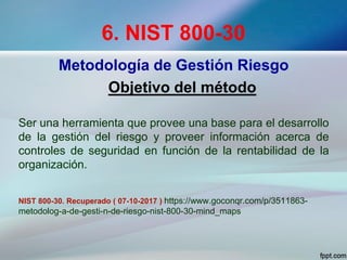 6. NIST 800-30
Metodología de Gestión Riesgo
Objetivo del método
Ser una herramienta que provee una base para el desarrollo
de la gestión del riesgo y proveer información acerca de
controles de seguridad en función de la rentabilidad de la
organización.
NIST 800-30. Recuperado ( 07-10-2017 ) https://www.goconqr.com/p/3511863-
metodolog-a-de-gesti-n-de-riesgo-nist-800-30-mind_maps
 
