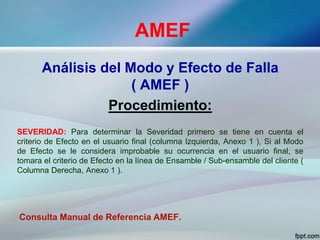 AMEF
Análisis del Modo y Efecto de Falla
( AMEF )
Procedimiento:
SEVERIDAD: Para determinar la Severidad primero se tiene en cuenta el
criterio de Efecto en el usuario final (columna Izquierda, Anexo 1 ), Si al Modo
de Efecto se le considera improbable su ocurrencia en el usuario final, se
tomara el criterio de Efecto en la línea de Ensamble / Sub-ensamble del cliente (
Columna Derecha, Anexo 1 ).
Consulta Manual de Referencia AMEF.
 