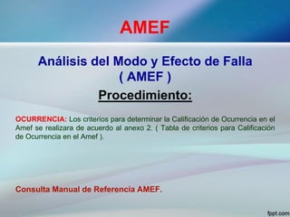 AMEF
Análisis del Modo y Efecto de Falla
( AMEF )
Procedimiento:
OCURRENCIA: Los criterios para determinar la Calificación de Ocurrencia en el
Amef se realizara de acuerdo al anexo 2. ( Tabla de criterios para Calificación
de Ocurrencia en el Amef ).
Consulta Manual de Referencia AMEF.
 