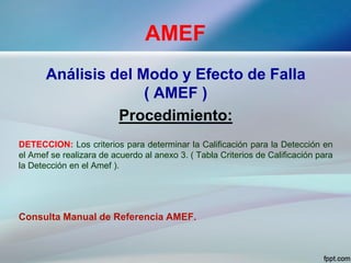 AMEF
Análisis del Modo y Efecto de Falla
( AMEF )
Procedimiento:
DETECCION: Los criterios para determinar la Calificación para la Detección en
el Amef se realizara de acuerdo al anexo 3. ( Tabla Criterios de Calificación para
la Detección en el Amef ).
Consulta Manual de Referencia AMEF.
 