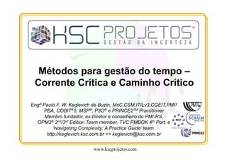 www.kscprojetos.com
Métodos para gestão do tempo –
Corrente Crítica e Caminho Crítico
Engº Paulo F. W. Keglevich de Buzin, MsC,CSM,ITILv3,CGEIT,PMP
PBA, COBIT®5, MSP®, P3O® e PRINCE2TM Practitioner
Membro fundador, ex-Diretor e conselheiro do PMI-RS,
OPM3® 2nd/3rd Edition Team member, TVC PMBOK 4th Port. e
‘Navigating Complexity: A Practice Guide’ team.
http://keglevich.ksc.com.br <> keglevich@ksc.com.br
 
