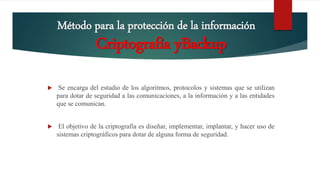 Método para la protección de la información
 Se encarga del estudio de los algoritmos, protocolos y sistemas que se utilizan
para dotar de seguridad a las comunicaciones, a la información y a las entidades
que se comunican.
 El objetivo de la criptografía es diseñar, implementar, implantar, y hacer uso de
sistemas criptográficos para dotar de alguna forma de seguridad.
Criptografía yBackup
 