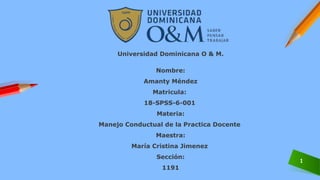 1
Universidad Dominicana O & M.
Nombre:
Amanty Méndez
Matricula:
18-SPSS-6-001
Materia:
Manejo Conductual de la Practica Docente
Maestra:
María Cristina Jimenez
Sección:
1191
 