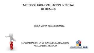 METODOS PARA EVALUACIÓN INTEGRAL
DE RIESGOS
CARLA MARIA ROJAS GONZALEZ.
ESPECIALIZACIÓN EN GERENCIA DE LA SEGURIDAD
Y SALUD EN EL TRABAJO.
 