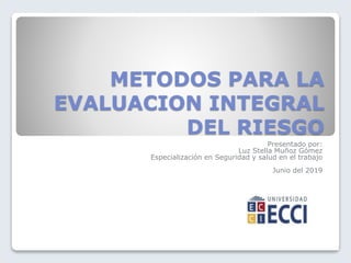 METODOS PARA LA
EVALUACION INTEGRAL
DEL RIESGO
Presentado por:
Luz Stella Muñoz Gómez
Especialización en Seguridad y salud en el trabajo
Junio del 2019
 