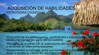 ADQUSICIÒN DE HABILIDADES
ESTRATEGIAS COGNITIVAS
•Evocaciòn de los pensamientos, sentimientos e interpretación de
los aconteimientos por parte del consultante
•Recogida de pruebas con la colaboraciòn del consultante en favor
o en contra de tales interpretaciones
•Experimentos personales: tarea que hace el consultante para
poner a prueba la validez de sus interpretaciones
 