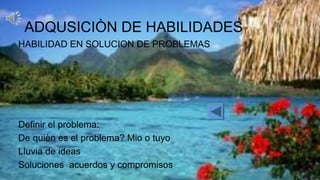 ADQUSICIÒN DE HABILIDADES
HABILIDAD EN SOLUCION DE PROBLEMAS
Definir el problema:
De quièn es el problema? Mio o tuyo
Lluvia de ideas
Soluciones acuerdos y compromisos
 