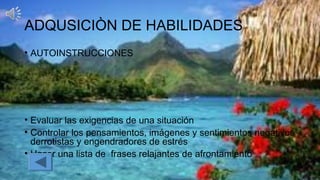 ADQUSICIÒN DE HABILIDADES
• AUTOINSTRUCCIONES
• Evaluar las exigencias de una situación
• Controlar los pensamientos, imágenes y sentimientos negativos
derrotistas y engendradores de estrés
• Hacer una lista de frases relajantes de afrontamiento
 