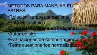 METODOS PARA MANEJAR EL
ESTRES
•Relación terapeuta paciente
•Entrevista clínica
•Evaluación basada en imágenes
•Autorregistro
•Evaluaciones de comportamiento
•Tests cuestionarios normalizados
 