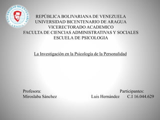REPÚBLICA BOLIVARIANA DE VENEZUELA
UNIVERSIDAD BICENTENARIO DE ARAGUA
VICERECTORADO ACADEMICO
FACULTA DE CIENCIAS ADMINISTRATIVAS Y SOCIALES
ESCUELA DE PSICOLOGIA
La Investigación en la Psicología de la Personalidad
Profesora: Participantes:
Miroslaba Sánchez Luis Hernández C.I 16.044.629
 
