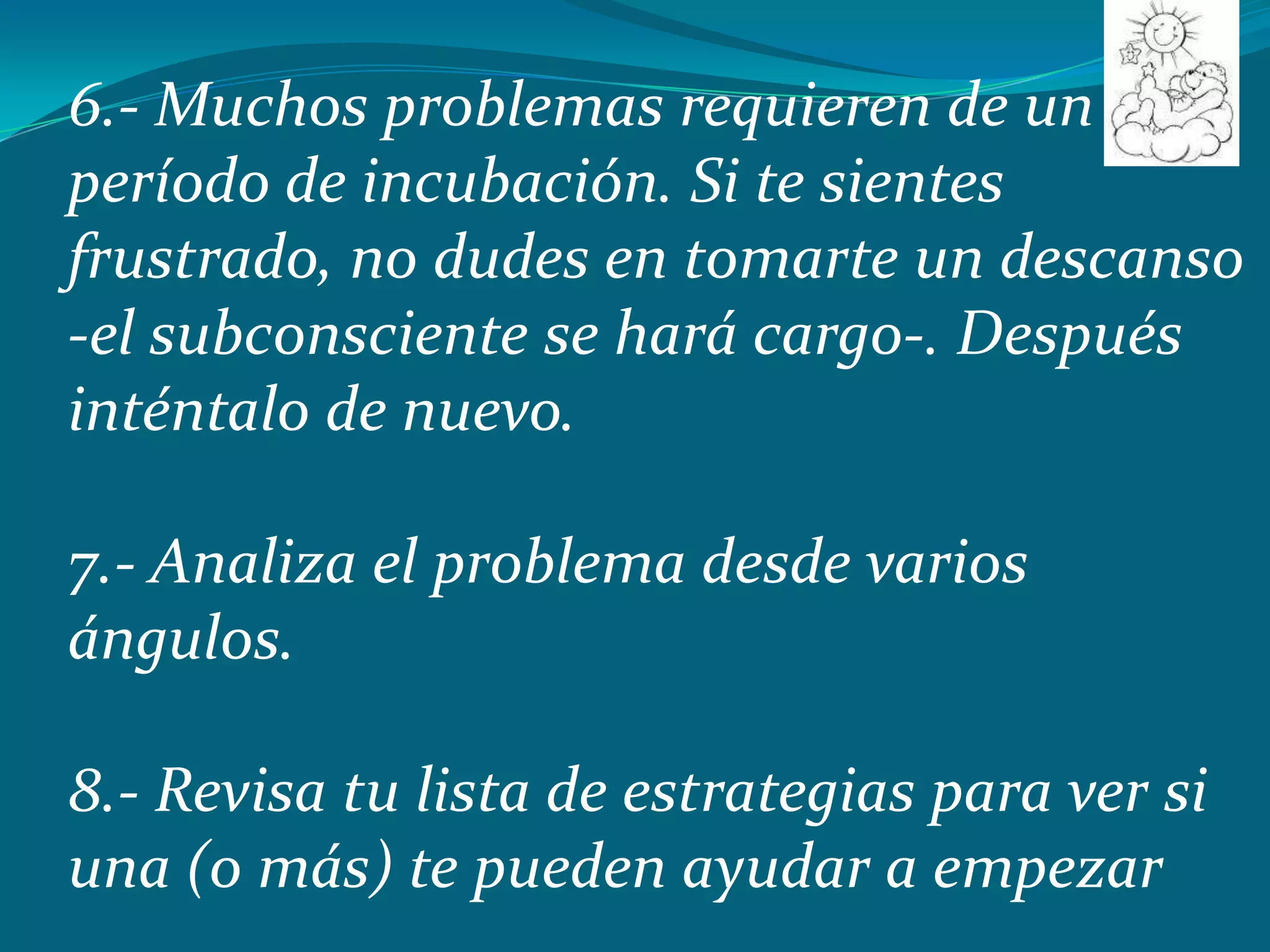 6.- Muchos problemas requieren de un
período de incubación. Si te sientes
frustrado, no dudes en tomarte un descanso
-el subconsciente se hará cargo-. Después
inténtalo de nuevo.

7.- Analiza el problema desde varios
ángulos.

8.- Revisa tu lista de estrategias para ver si
una (o más) te pueden ayudar a empezar
 