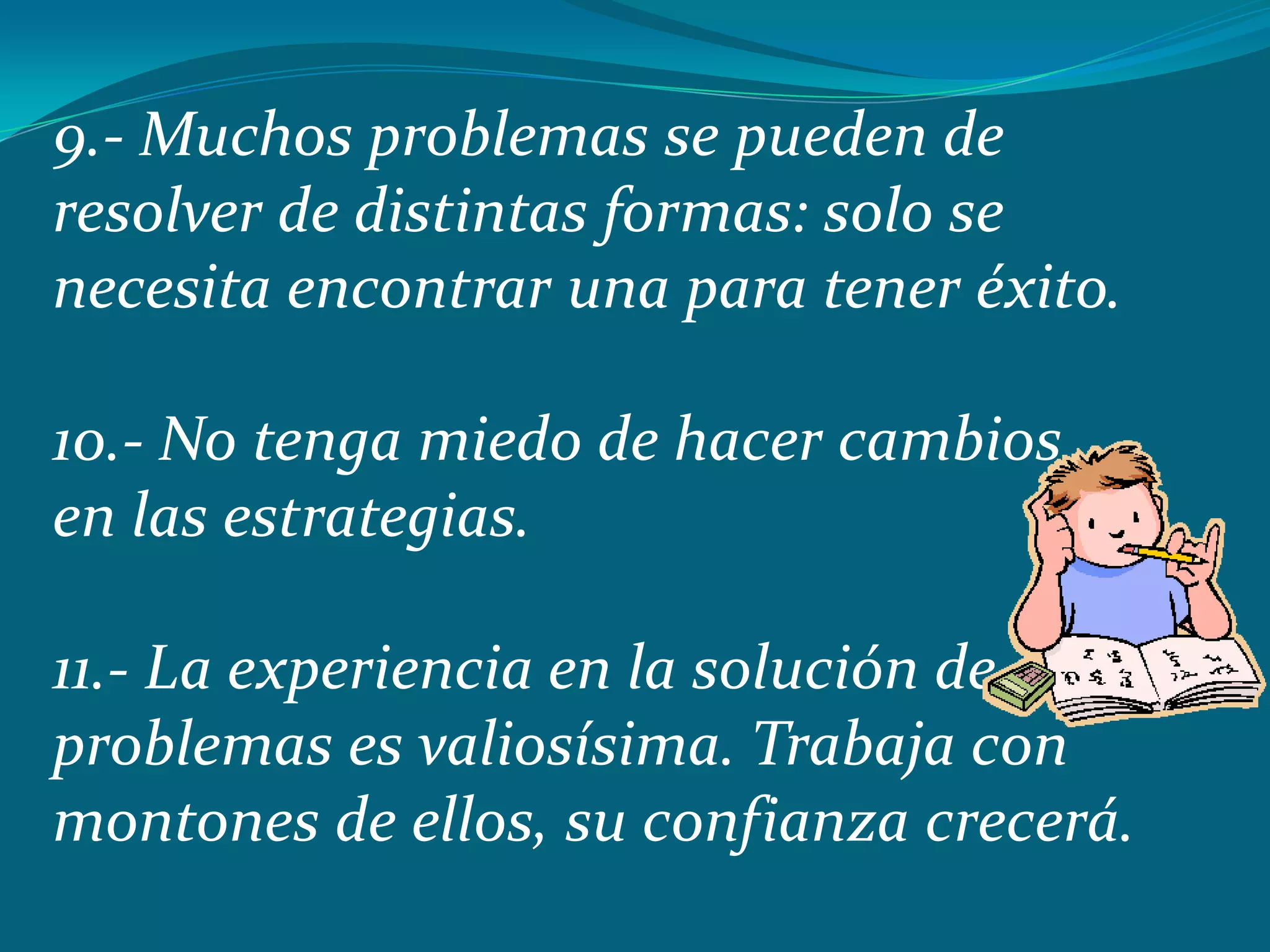 9.- Muchos problemas se pueden de
resolver de distintas formas: solo se
necesita encontrar una para tener éxito.

10.- No tenga miedo de hacer cambios
en las estrategias.

11.- La experiencia en la solución de
problemas es valiosísima. Trabaja con
montones de ellos, su confianza crecerá.
 