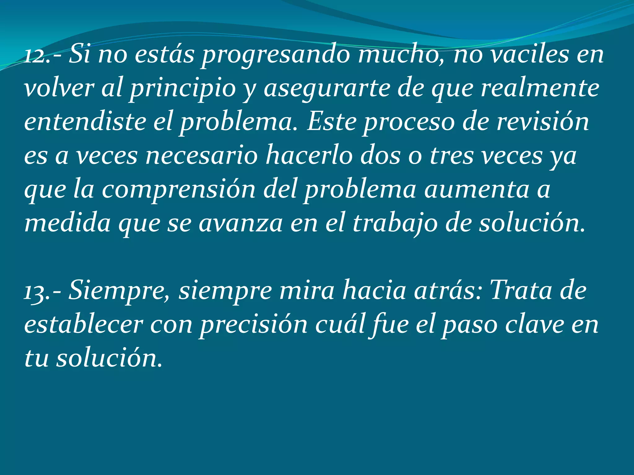 12.- Si no estás progresando mucho, no vaciles en
volver al principio y asegurarte de que realmente
entendiste el problema. Este proceso de revisión
es a veces necesario hacerlo dos o tres veces ya
que la comprensión del problema aumenta a
medida que se avanza en el trabajo de solución.

13.- Siempre, siempre mira hacia atrás: Trata de
establecer con precisión cuál fue el paso clave en
tu solución.
 