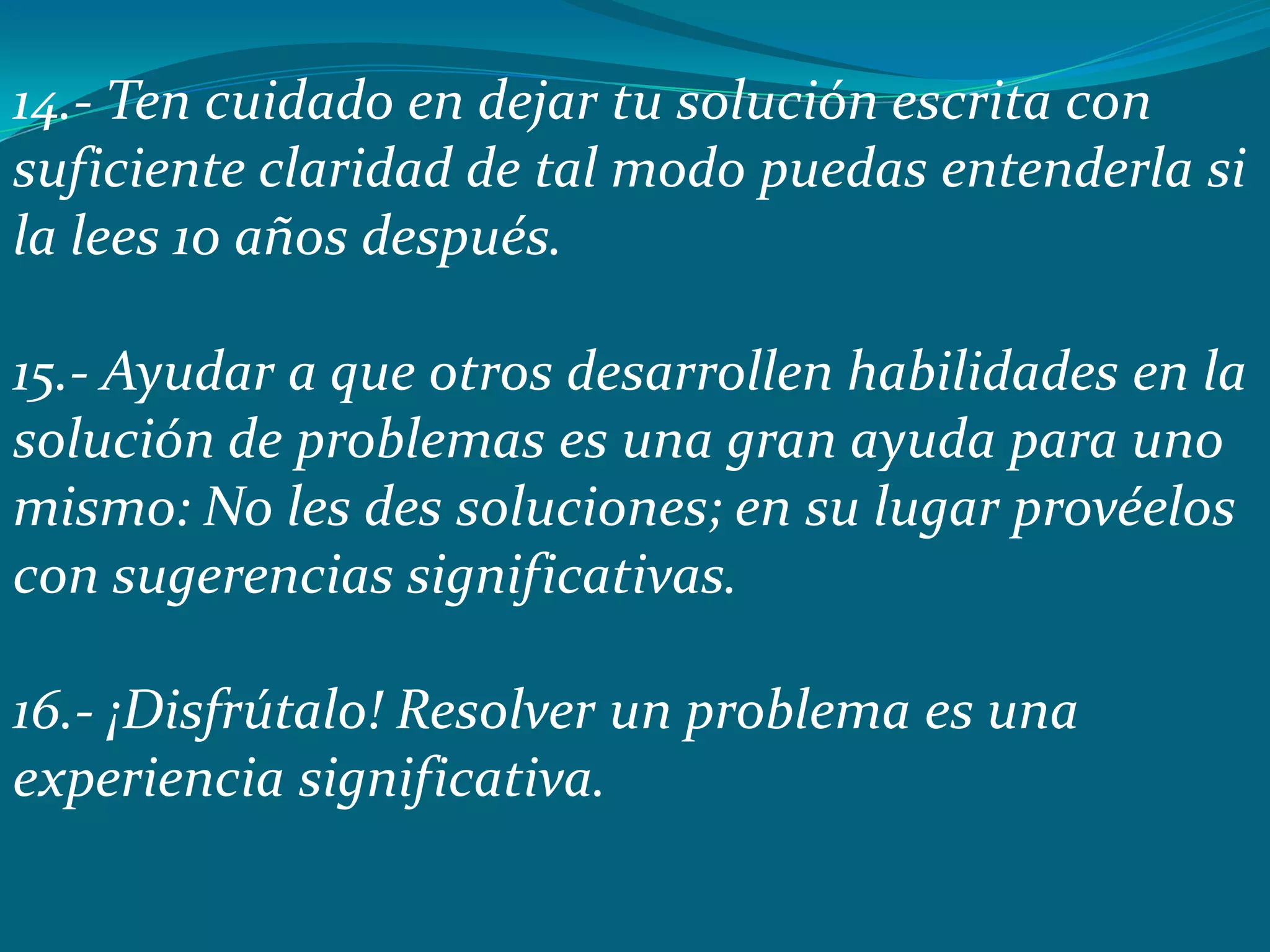 14.- Ten cuidado en dejar tu solución escrita con
suficiente claridad de tal modo puedas entenderla si
la lees 10 años después.

15.- Ayudar a que otros desarrollen habilidades en la
solución de problemas es una gran ayuda para uno
mismo: No les des soluciones; en su lugar provéelos
con sugerencias significativas.

16.- ¡Disfrútalo! Resolver un problema es una
experiencia significativa.
 