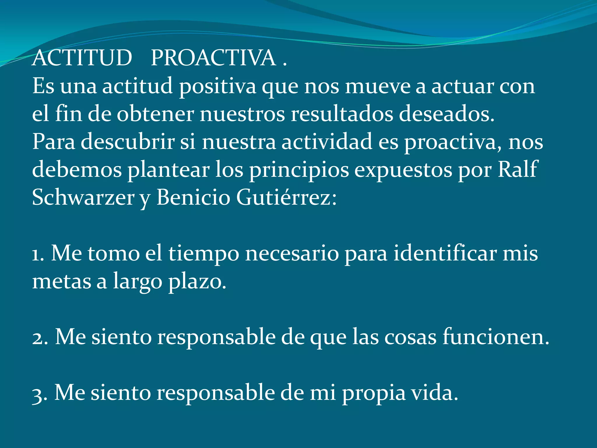 ACTITUD PROACTIVA .
Es una actitud positiva que nos mueve a actuar con
el fin de obtener nuestros resultados deseados.
Para descubrir si nuestra actividad es proactiva, nos
debemos plantear los principios expuestos por Ralf
Schwarzer y Benicio Gutiérrez:

1. Me tomo el tiempo necesario para identificar mis
metas a largo plazo.

2. Me siento responsable de que las cosas funcionen.

3. Me siento responsable de mi propia vida.
 
