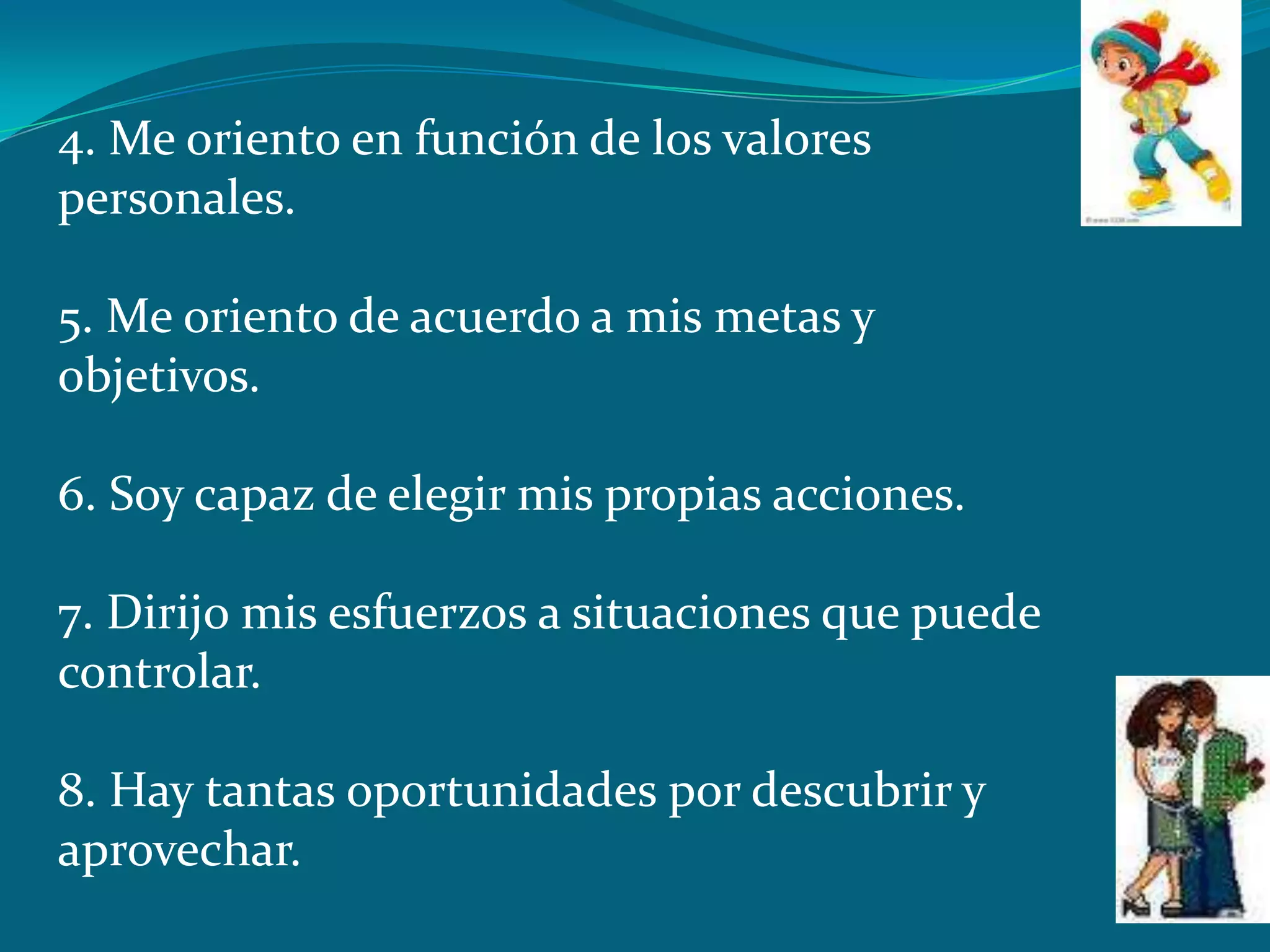 4. Me oriento en función de los valores
personales.

5. Me oriento de acuerdo a mis metas y
objetivos.

6. Soy capaz de elegir mis propias acciones.

7. Dirijo mis esfuerzos a situaciones que puede
controlar.

8. Hay tantas oportunidades por descubrir y
aprovechar.
 