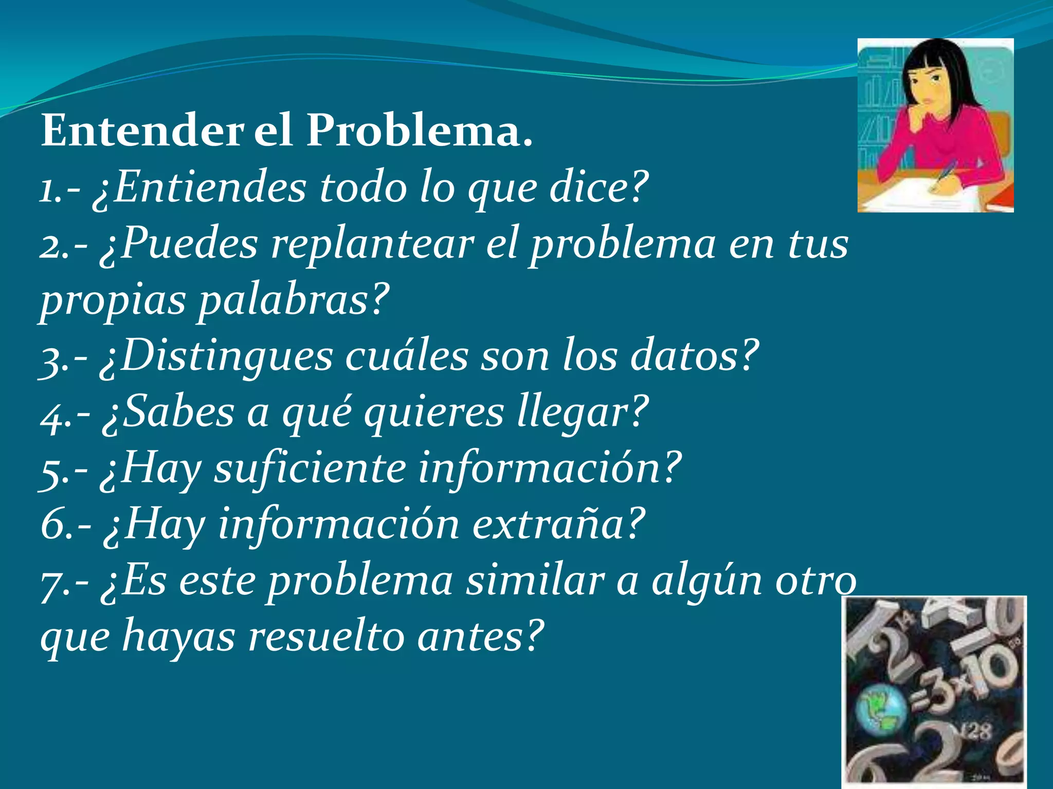 Entender el Problema.
1.- ¿Entiendes todo lo que dice?
2.- ¿Puedes replantear el problema en tus
propias palabras?
3.- ¿Distingues cuáles son los datos?
4.- ¿Sabes a qué quieres llegar?
5.- ¿Hay suficiente información?
6.- ¿Hay información extraña?
7.- ¿Es este problema similar a algún otro
que hayas resuelto antes?
 