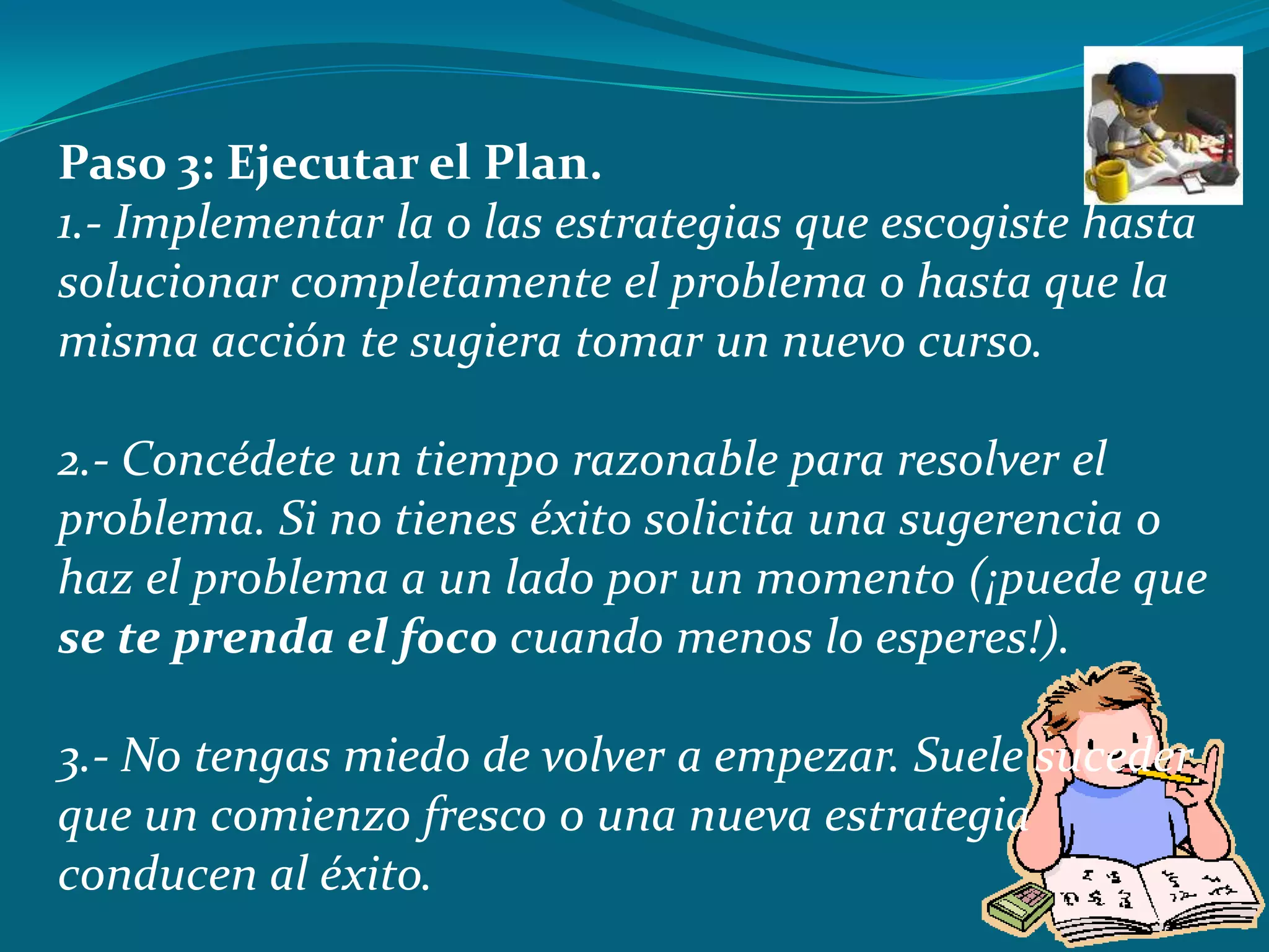 Paso 3: Ejecutar el Plan.
1.- Implementar la o las estrategias que escogiste hasta
solucionar completamente el problema o hasta que la
misma acción te sugiera tomar un nuevo curso.

2.- Concédete un tiempo razonable para resolver el
problema. Si no tienes éxito solicita una sugerencia o
haz el problema a un lado por un momento (¡puede que
se te prenda el foco cuando menos lo esperes!).

3.- No tengas miedo de volver a empezar. Suele suceder
que un comienzo fresco o una nueva estrategia
conducen al éxito.
 