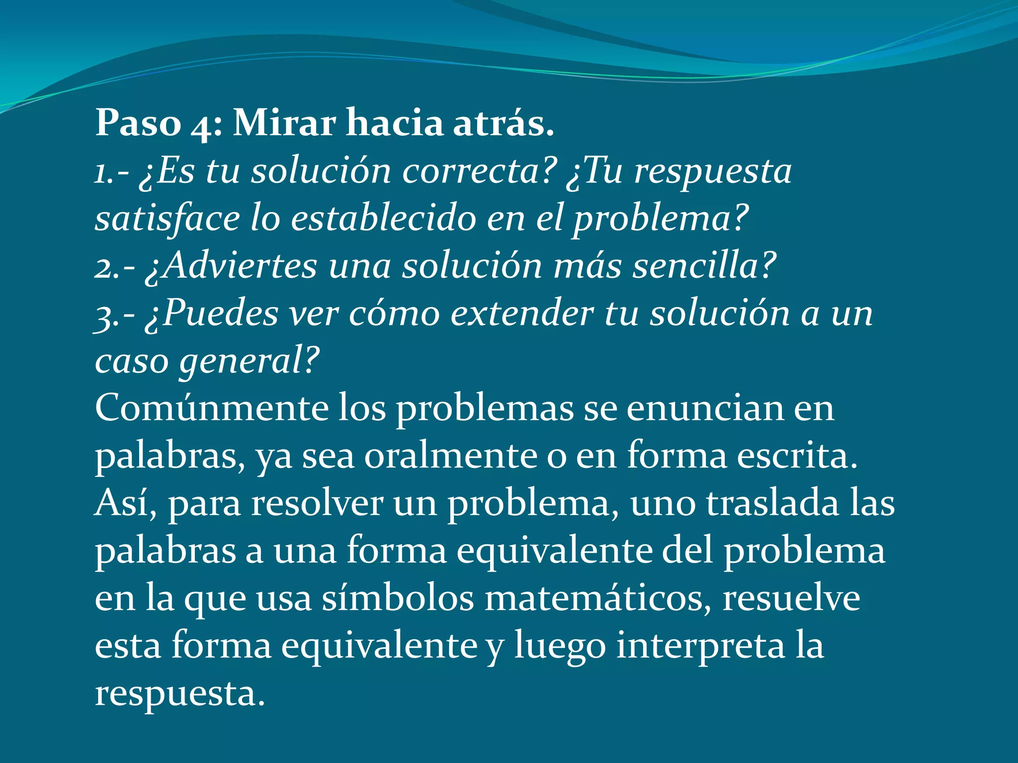 Paso 4: Mirar hacia atrás.
1.- ¿Es tu solución correcta? ¿Tu respuesta
satisface lo establecido en el problema?
2.- ¿Adviertes una solución más sencilla?
3.- ¿Puedes ver cómo extender tu solución a un
caso general?
Comúnmente los problemas se enuncian en
palabras, ya sea oralmente o en forma escrita.
Así, para resolver un problema, uno traslada las
palabras a una forma equivalente del problema
en la que usa símbolos matemáticos, resuelve
esta forma equivalente y luego interpreta la
respuesta.
 