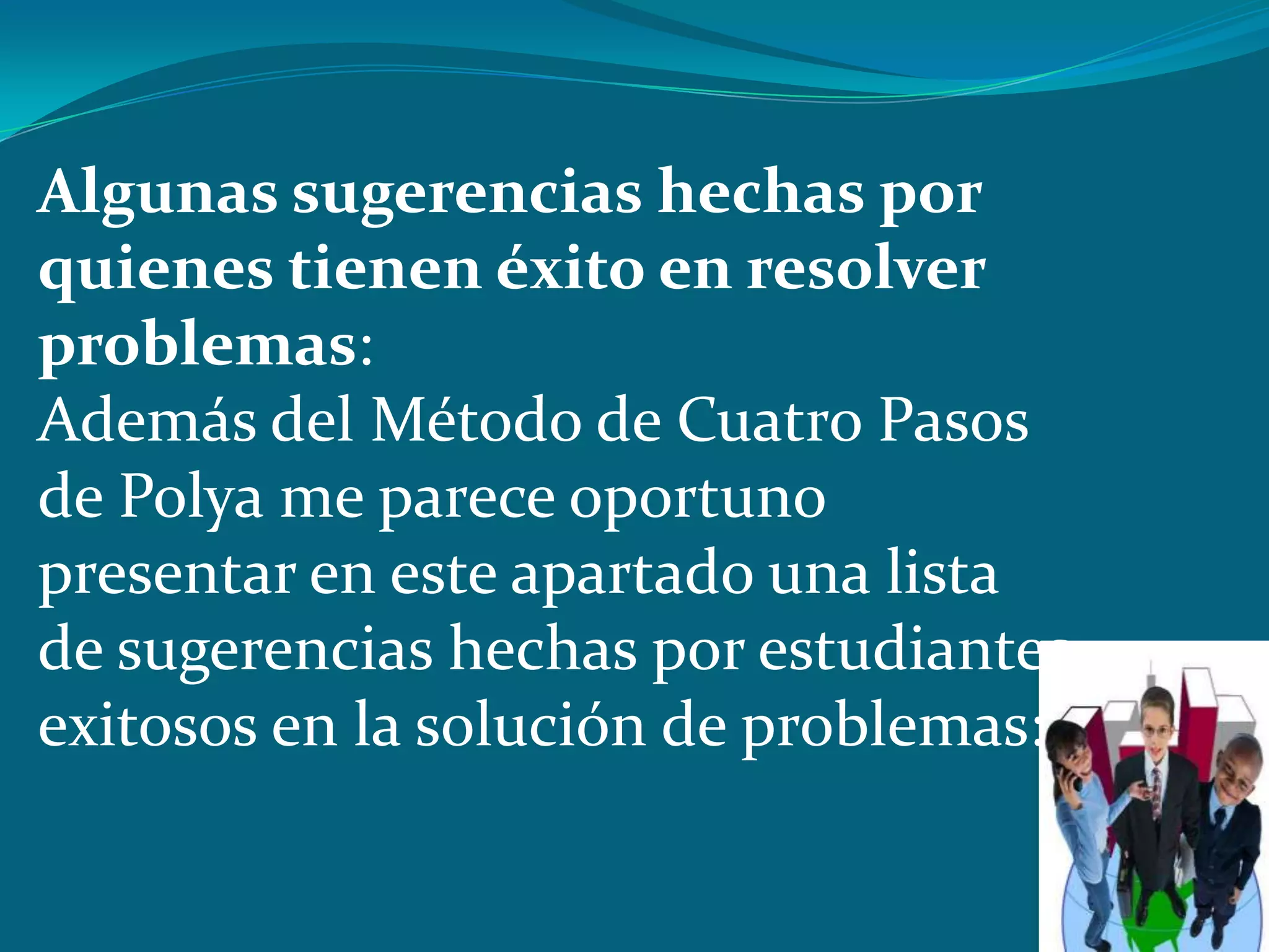 Algunas sugerencias hechas por
quienes tienen éxito en resolver
problemas:
Además del Método de Cuatro Pasos
de Polya me parece oportuno
presentar en este apartado una lista
de sugerencias hechas por estudiantes
exitosos en la solución de problemas:
 
