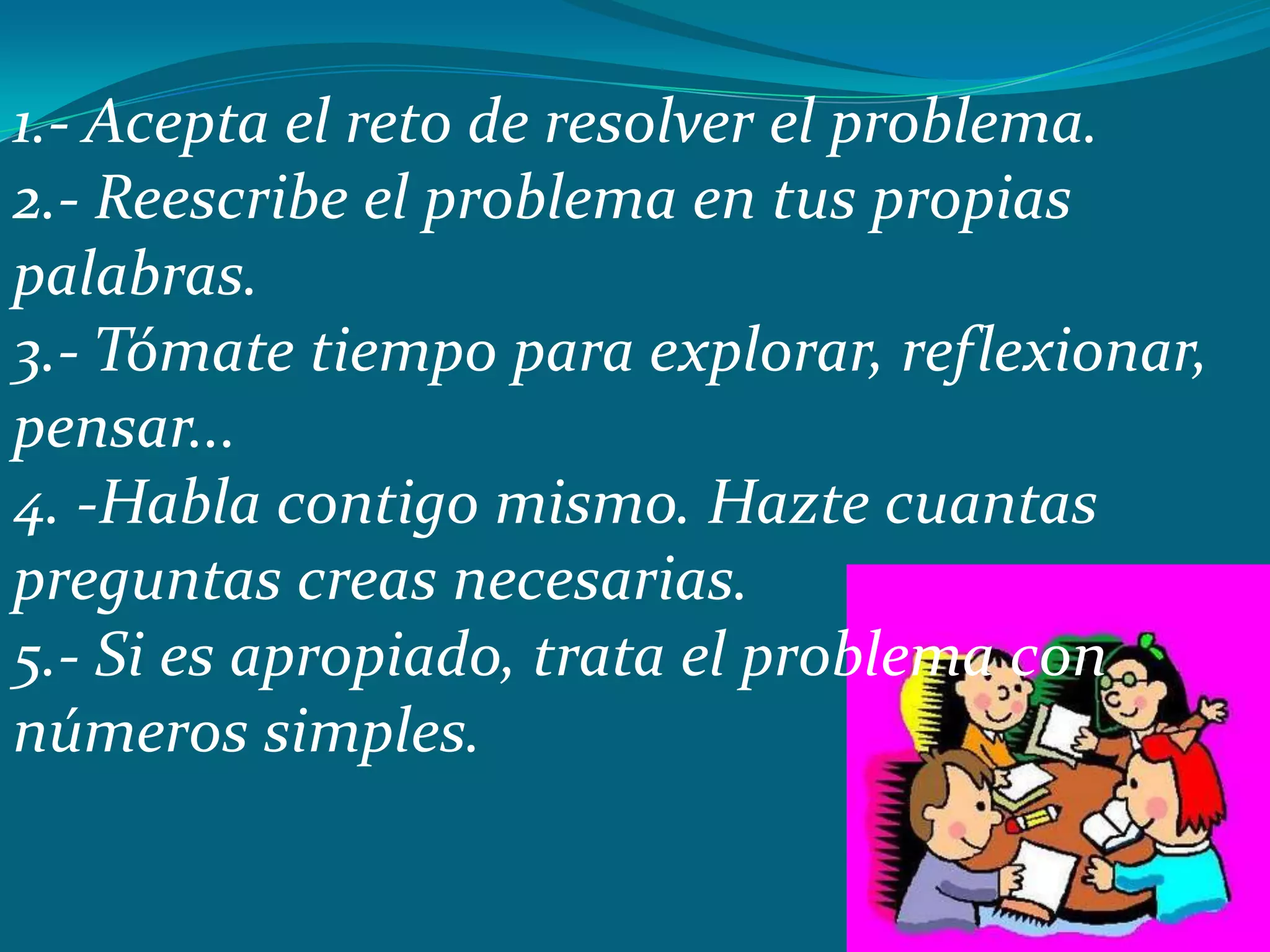 1.- Acepta el reto de resolver el problema.
2.- Reescribe el problema en tus propias
palabras.
3.- Tómate tiempo para explorar, reflexionar,
pensar...
4. -Habla contigo mismo. Hazte cuantas
preguntas creas necesarias.
5.- Si es apropiado, trata el problema con
números simples.
 