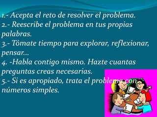 1.- Acepta el reto de resolver el problema.
2.- Reescribe el problema en tus propias
palabras.
3.- Tómate tiempo para explorar, reflexionar,
pensar...
4. -Habla contigo mismo. Hazte cuantas
preguntas creas necesarias.
5.- Si es apropiado, trata el problema con
números simples.
 