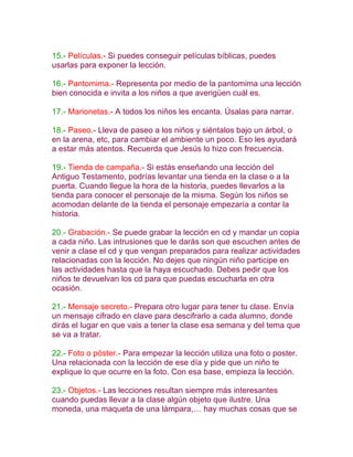 15.- Películas.- Si puedes conseguir películas bíblicas, puedes
usarlas para exponer la lección.

16.- Pantomima.- Representa por medio de la pantomima una lección
bien conocida e invita a los niños a que averigüen cuál es.

17.- Marionetas.- A todos los niños les encanta. Úsalas para narrar.

18.- Paseo.- Lleva de paseo a los niños y siéntalos bajo un árbol, o
en la arena, etc, para cambiar el ambiente un poco. Eso les ayudará
a estar más atentos. Recuerda que Jesús lo hizo con frecuencia.

19.- Tienda de campaña.- Si estás enseñando una lección del
Antiguo Testamento, podrías levantar una tienda en la clase o a la
puerta. Cuando llegue la hora de la historia, puedes llevarlos a la
tienda para conocer el personaje de la misma. Según los niños se
acomodan delante de la tienda el personaje empezaría a contar la
historia.

20.- Grabación.- Se puede grabar la lección en cd y mandar un copia
a cada niño. Las intrusiones que le darás son que escuchen antes de
venir a clase el cd y que vengan preparados para realizar actividades
relacionadas con la lección. No dejes que ningún niño participe en
las actividades hasta que la haya escuchado. Debes pedir que los
niños te devuelvan los cd para que puedas escucharla en otra
ocasión.

21.- Mensaje secreto.- Prepara otro lugar para tener tu clase. Envía
un mensaje cifrado en clave para descifrarlo a cada alumno, donde
dirás el lugar en que vais a tener la clase esa semana y del tema que
se va a tratar.

22.- Foto o póster.- Para empezar la lección utiliza una foto o poster.
Una relacionada con la lección de ese día y pide que un niño te
explique lo que ocurre en la foto. Con esa base, empieza la lección.

23.- Objetos.- Las lecciones resultan siempre más interesantes
cuando puedas llevar a la clase algún objeto que ilustre. Una
moneda, una maqueta de una lámpara,… hay muchas cosas que se
 