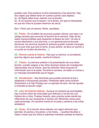 pueden usar. Eso produce mucho entusiasmo a los alumnos. Hay
dos reglas que debes tener en cuenta cuando uses objetos:
a).- El objeto debe tener relación con la lección.
b).- Si no quieres que lo toquen, no lo lleves, por que lo interesante
es que los niños lo puedan observar de cerca.

Ejm.- Farol, pez en pecera, flores, sandalias,.

25.- Póster.- En el tablón de anuncios puedes colocar una hoja o un
código secreto para anunciar la lección de la semana. Sólo da los
datos imprescindibles para despertar el deseo de venir. (Si das el
correo electrónico a tus alumnos, o uno general para la escuela
dominical, los alumnos durante la semana pueden mandar mensajes
con lo que cree que será el tema, el que acierte, se lleva un premio o
un punto en el plan de premios,…)

26.- Alumno cuenta la historia.- Haz que un alumno, si consideras
que hay alguno que pueda, cuente la historia.

27.- Tareas.- La semana anterior a la presentación de una cierta
lección, puedes asignar a los niños diversas tareas de investigación
relacionadas con la misma. Que los distintos niños busquen la
información que tú le pidas. Durante la semana, envíales un correo o
un mensaje recordándole que lo hagan.

28.- Actualización.- Hay lecciones que pueden ponerse al día y
adaptarse a situaciones actuales. Parábolas tales como el Buen
Samaritano o el Hijo Pródigo son un ejemplo de esto. Así les ayudas
a entender la lección mejor.

29.- Libro de historias bíblicas.- Aunque no siempre es aconsejable,
hay muchos niños de corta edad que disfrutan si se les lee una
historia de un libro. Puedes hacerlo, pero practica antes dando las
inflexiones de voz necesarias e incluso con diferentes voces para
cada personaje. (Yo pondría manta en el suelo y sentaría a los niños
alrededor)

30.- Gusto.- Si tu lección tiene relación con algún alimento (por
ejemplo, los panes y los peces, o los frutos,…) puedes llevarlos a
clase y hacer que los niños lo saboreen mientras cuentas la historia.
 