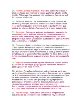 31.- Plastilina o masa de amasar.- Reparte a cada niño un trozo y
diles que hagan algo mientras tú hablas que tenga relación con la
lección. Al terminar, haz que cada niño explique su figura y por qué
les recuerda a la lección.

32.- Tablón de anuncios.- Se puede llevar a la clase un tabón de
anuncios y decorarlo con cosas relacionadas con la lección. Úsalo
luego como introducción a la misma. Será un punto atractivo que
captará las miradas de los niños cuando no te estén escuchando.

33.- Periodista.- Pide ayuda a alguien y así puedes representar la
lección como en un telediario. Uno de los profesoras contará la
historia como una noticia y luego, el otro entrevistará a los niños
preguntado qué opinan y cuales son sus reacciones sobre la historia.
(Se puede montar el “estudio”)

34.- Concurso.- Se ha comprobado que si un profesor anuncia en un
colegio que va a hacer una pregunta o un examen al final de la
lección los niños retienen mejor lo explicado. En la escuela dominical
es mejor anunciar un concurso al final de la clase, y tener un premio
simbólico para el que acierte más preguntas. No dejes de hacerlo si
lo has anunciado. Incluso se puede anunciar de una semana para la
otra.

35.- Mapa.- Cuando hables de lugares de la Biblia, procura mostrar
su posición en los mapas. (Mapa gigante en el suelo, hacerlo en
póster, pegado en papel marrón)

36.- Móviles.- Para algunas lecciones podrás hacer un móvil que
explique las diferentes partes de la misma. Por ejemplo, en la historia
de Noé puedes usar un árbol para recordar el mandamiento de Dios
de reunir provisiones, un arca o un barco para representar el
mandamiento de hacerla, un 8 grande podría ejemplificar las
personas que entraron en el arca, dos animales servirían para
recordar las parejas de animales que embarcaron, etc.
Como maestro puedes representar la historia mediante símbolos que
supongan recordatorios de las distintas partes de la lección.

37.- Tira del tiempo.- Para ayudar a los niños a comprender la
secuencia de los acontecimientos en el tiempo, hay una tira del
 