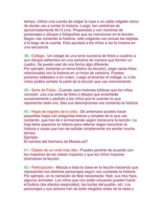 tiempo. Utiliza una cuerda de colgar la ropa o un cable colgado cerca
de donde vas a contar la historia. Luego, ten cartulinas de
aproximadamente 8x13 cms. Preparadas y con nombres de
personajes o dibujos o fotografías que se mencionan en la lección.
Según vas contando la historia, vete colgando con pinzas las tarjetas
a lo largo de la cuerda. Esto ayudará a los niños a ver la historia en
una secuencia.

38.- Collage.- Un colage es una serie sucesiva de fotos o cuadros a
aun dibujos adheridos en una cartulina de manera que formen un
cuadro. Se puede usar de una forma algo diferente.
Por ejemplo, tomando un tema bíblico (tu lección), pega varias fotos
relacionadas con la historia en un trozo de cartulina. Puedes
ponerlos salteados o en orden. Luego al levantar el collage, tu o los
niños podéis señalar la parte de la lección que vas mencionando.

39.- Serie de Fotos.- Cuando uses historias bíblicas que los niños
conocen, usa una serie de fotos o dibujos que enseñarás
sucesivamente y pedirás a los niños que te cuenten lo que
representa cada uno. Des sus descripciones vas contando la historia.

40.- Hojas de registro de lo oído.- De antemano puedes hacer
pequeñas hojas con preguntas breves y simples de lo que vas
contando, que han de ir enmarcando según transcurre la lección. La
hoja tiene espacios en blanco para rellenar según escuchan la
historia o cosas que han de señalar simplemente sin perder mucho
tiempo.
Ejemplo:
El nombre del hermano de Moisés es?

41.- Clases de un nivel más alto.- Puedes ponerte de acuerdo con
los maestros de las clases mayores y que los niños mayores
dramaticen la lección.

42.- Participación.- Mezcla a toda la clase en la lección haciendo que
representen los distintos personajes según vas contando la historia.
Por ejemplo, en la narración de Noé necesitarás: Noé, sus tres hijos,
algunos animales. Los niños que nos están actuando pueden hacer
el bullicio (los efectos especiales), las burlas del pueblo, etc. Los
personajes y sus actores han de estar elegidos antes de la clase y
 