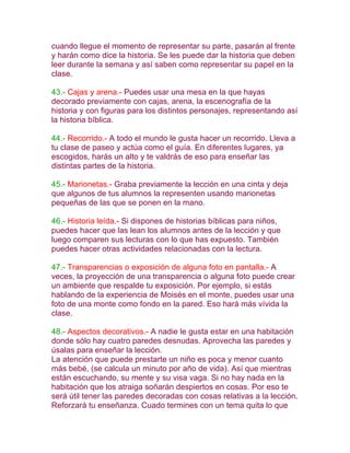 cuando llegue el momento de representar su parte, pasarán al frente
y harán como dice la historia. Se les puede dar la historia que deben
leer durante la semana y así saben como representar su papel en la
clase.

43.- Cajas y arena.- Puedes usar una mesa en la que hayas
decorado previamente con cajas, arena, la escenografía de la
historia y con figuras para los distintos personajes, representando así
la historia bíblica.

44.- Recorrido.- A todo el mundo le gusta hacer un recorrido. Lleva a
tu clase de paseo y actúa como el guía. En diferentes lugares, ya
escogidos, harás un alto y te valdrás de eso para enseñar las
distintas partes de la historia.

45.- Marionetas.- Graba previamente la lección en una cinta y deja
que algunos de tus alumnos la representen usando marionetas
pequeñas de las que se ponen en la mano.

46.- Historia leída.- Si dispones de historias bíblicas para niños,
puedes hacer que las lean los alumnos antes de la lección y que
luego comparen sus lecturas con lo que has expuesto. También
puedes hacer otras actividades relacionadas con la lectura.

47.- Transparencias o exposición de alguna foto en pantalla.- A
veces, la proyección de una transparencia o alguna foto puede crear
un ambiente que respalde tu exposición. Por ejemplo, si estás
hablando de la experiencia de Moisés en el monte, puedes usar una
foto de una monte como fondo en la pared. Eso hará más vívida la
clase.

48.- Aspectos decorativos.- A nadie le gusta estar en una habitación
donde sólo hay cuatro paredes desnudas. Aprovecha las paredes y
úsalas para enseñar la lección.
La atención que puede prestarte un niño es poca y menor cuanto
más bebé, (se calcula un minuto por año de vida). Así que mientras
están escuchando, su mente y su visa vaga. Si no hay nada en la
habitación que los atraiga soñarán despiertos en cosas. Por eso te
será útil tener las paredes decoradas con cosas relativas a la lección.
Reforzará tu enseñanza. Cuado termines con un tema quita lo que
 