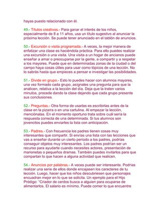 hayas puesto relacionado con él.

49.- Títulos creativos.- Para ganar el interés de los niños,
especialmente de 8 a 11 años, usa un título sugestivo al anunciar la
próxima lección. Se puede tener anunciado en el tablón de anuncios.

50.- Excursión o visita programada.- A veces, la mejor manera de
enfatizar una clase es haciéndola práctica. Para ello puedes realizar
una excursión o una visita. Una visita a un hogar de ancianos puede
enseñar a amar o preocuparse por la gente, a compartir y a respetar
a los mayores. Puede que en determinadas zonas de la ciudad o del
campo haya cosas útiles para usar como tópicos de una lección. No
lo sabrás hasta que empieces a pensar e investigar las posibilidades.

51.- Divide en grupo.- Esto lo puedes hacer con alumnos mayores,
una vez formado cada grupo, asígnales una pregunta para que la
analicen, relativa a la lección del día. Deja que la traten varios
minutos, procede dando la clase dejando que cada grupo presente
sus conclusiones.

52.- Preguntas.- Otra forma de usarlas es escribirlas antes de la
clase en la pizarra o en una cartulina. Al empezar la lección,
menciónalas. En el momento oportuno trata sobre cuál sería la
respuesta correcta de una determinada. Si tus alumnos son
jovencitos puedes enviarles la lista con anticipación.

53.- Padres.- Con frecuencia los padres tienen cosas muy
interesantes que compartir. Si envías una lista con las lecciones que
vas a enseñar durante un cierto período a los padres, podrías
conseguir objetos muy interesantes. Los padres podrían ser un
recurso para ayudarte cuando necesites actores, presentación de
marionetas o pequeños dramas. También puedes invitarlos para que
compartan lo que hacen a alguna actividad que realicen.

54.- Anuncios por palabras.- A veces puede ser interesante. Podrías
realizar una serie de ellos donde encajasen los caracteres de tu
lección. Luego, hacer que los niños descubriesen que personajes
encuadran mejor en lo que se solicita. Un ejemplo para el Hijo
Pródigo: “Criador de cerdos busca a alguien para ocuparse de
alimentarlos. El salario es mínimo. Puede comer lo que encuentre
 