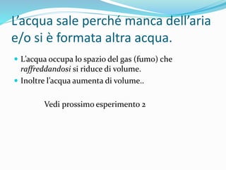 L’acqua sale perché manca dell’aria
e/o si è formata altra acqua.
 L’acqua occupa lo spazio del gas (fumo) che
raffreddandosi si riduce di volume.
 Inoltre l’acqua aumenta di volume..
Vedi prossimo esperimento 2
 