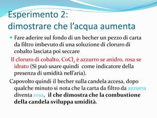 Esperimento 2:
dimostrare che l’acqua aumenta
 Fare aderire sul fondo di un becher un pezzo di carta
da filtro imbevuto di una soluzione di cloruro di
cobalto lasciata poi seccare
Il cloruro di cobalto, CoCl2 è azzurro se anidro, rosa se
idrato (Si può usare quindi come indicatore della
presenza di umidità nell’aria).
Capovolto quindi il becher sulla candela accesa, dopo
qualche minuto si nota che la carta da filtro da azzurra
diventa rosa, il che dimostra che la combustione
della candela sviluppa umidità.
 