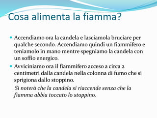 Cosa alimenta la fiamma?
 Accendiamo ora la candela e lasciamola bruciare per
qualche secondo. Accendiamo quindi un fiammifero e
teniamolo in mano mentre spegniamo la candela con
un soffio energico.
 Avviciniamo ora il fiammifero acceso a circa 2
centimetri dalla candela nella colonna di fumo che si
sprigiona dallo stoppino.
Si noterà che la candela si riaccende senza che la
fiamma abbia toccato lo stoppino.
 