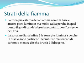 Strati della fiamma
 La zona più esterna della fiamma come la base è
ancora poco luminosa ma molto calda perché in quel
punto il gas di candela brucia a contatto con l’ossigeno
dell’aria.
 La zona mediana infine è la zona più luminosa perché
in essa vi sono particelle incombuste ma roventi di
carbonio mentre ciò che brucia è l’idrogeno.
 