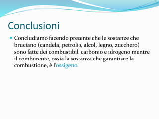 Conclusioni
 Concludiamo facendo presente che le sostanze che
bruciano (candela, petrolio, alcol, legno, zucchero)
sono fatte dei combustibili carbonio e idrogeno mentre
il comburente, ossia la sostanza che garantisce la
combustione, è l’ossigeno.
 