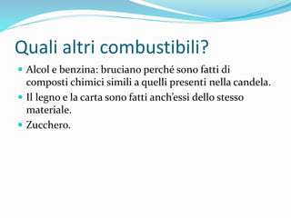 Quali altri combustibili?
 Alcol e benzina: bruciano perché sono fatti di
composti chimici simili a quelli presenti nella candela.
 Il legno e la carta sono fatti anch’essi dello stesso
materiale.
 Zucchero.
 