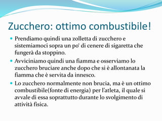 Zucchero: ottimo combustibile!
 Prendiamo quindi una zolletta di zucchero e
sistemiamoci sopra un po‘ di cenere di sigaretta che
fungerà da stoppino.
 Avviciniamo quindi una fiamma e osserviamo lo
zucchero bruciare anche dopo che si è allontanata la
fiamma che è servita da innesco.
 Lo zucchero normalmente non brucia, ma è un ottimo
combustibile(fonte di energia) per l’atleta, il quale si
avvale di essa soprattutto durante lo svolgimento di
attività fisica.
 