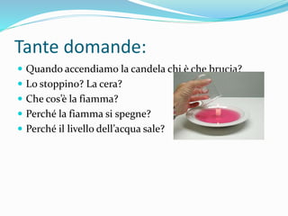 Tante domande:
 Quando accendiamo la candela chi è che brucia?
 Lo stoppino? La cera?
 Che cos’è la fiamma?
 Perché la fiamma si spegne?
 Perché il livello dell’acqua sale?
 