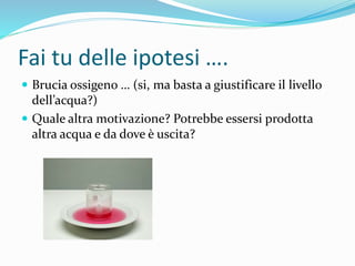 Fai tu delle ipotesi ….
 Brucia ossigeno … (si, ma basta a giustificare il livello
dell’acqua?)
 Quale altra motivazione? Potrebbe essersi prodotta
altra acqua e da dove è uscita?
 