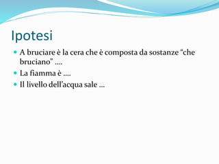Ipotesi
 A bruciare è la cera che è composta da sostanze “che
bruciano” ….
 La fiamma è ….
 Il livello dell’acqua sale …
 