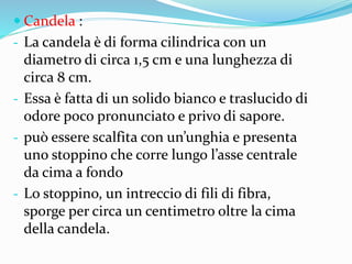  Candela :
- La candela è di forma cilindrica con un
diametro di circa 1,5 cm e una lunghezza di
circa 8 cm.
- Essa è fatta di un solido bianco e traslucido di
odore poco pronunciato e privo di sapore.
- può essere scalfita con un’unghia e presenta
uno stoppino che corre lungo l’asse centrale
da cima a fondo
- Lo stoppino, un intreccio di fili di fibra,
sporge per circa un centimetro oltre la cima
della candela.
 