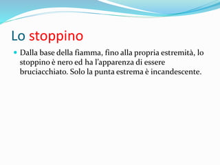 Lo stoppino
 Dalla base della fiamma, fino alla propria estremità, lo
stoppino è nero ed ha l’apparenza di essere
bruciacchiato. Solo la punta estrema è incandescente.
 