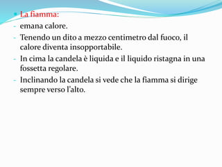  La fiamma:
- emana calore.
- Tenendo un dito a mezzo centimetro dal fuoco, il
calore diventa insopportabile.
- In cima la candela è liquida e il liquido ristagna in una
fossetta regolare.
- Inclinando la candela si vede che la fiamma si dirige
sempre verso l’alto.
 