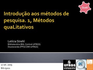 Quali Introdução aos métodos de pesquisa. 1, Métodos quaLitativos Letícia Strehl Bibliotecária (Bib. Central-UFRGS) Doutoranda (PPGCOM-UFRGS) 17 set. 2009 Bib 03021 