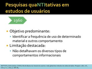 PropósitosAnalisar os significados que os indivíduos dão às suas ações no ambiente em que suas vidas e suas relações são construídasObservar as ações particulares de cada indivíduo em relação ao contexto social em que ocorremQualiAdaptado de: STUMPF, Ida R.C. Estudos de Usuários: aspectos metodológicos