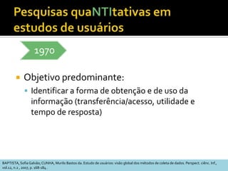 Características (1)O ambiente e as circunstâncias são fonte direta para coleta de dadoscontexto, pessoas, situações, reaçõesO pesquisador pode manter contato direto e prolongado com o ambienteOs dados coletados são descritivos e servem para a compreensão do problemaQualiOu seja, não são obtidos de forma previamente codificadaAdaptado de: STUMPF, Ida R.C. Estudos de Usuários: aspectos metodológicos